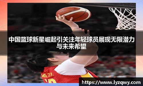 中国篮球新星崛起引关注年轻球员展现无限潜力与未来希望